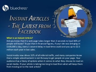 What is an Instant Article?
Did you know that if a web page takes longer than 3 seconds to load 40% of
people will leave? To put that in financial figures, if your site was bringing in
$100,000 a day, every 1-second delay in load time could cost you up to $2.5
million each year in lost sales.
Social media now drives 31% of all referral traffic, and many companies know
that a simple advertisement is not the way to get people on your page. Your
audience has a litany of options when it comes to what they choose to read on
social media. If your article is taking too long to load then what will keep them
from moving on to the next article?
 