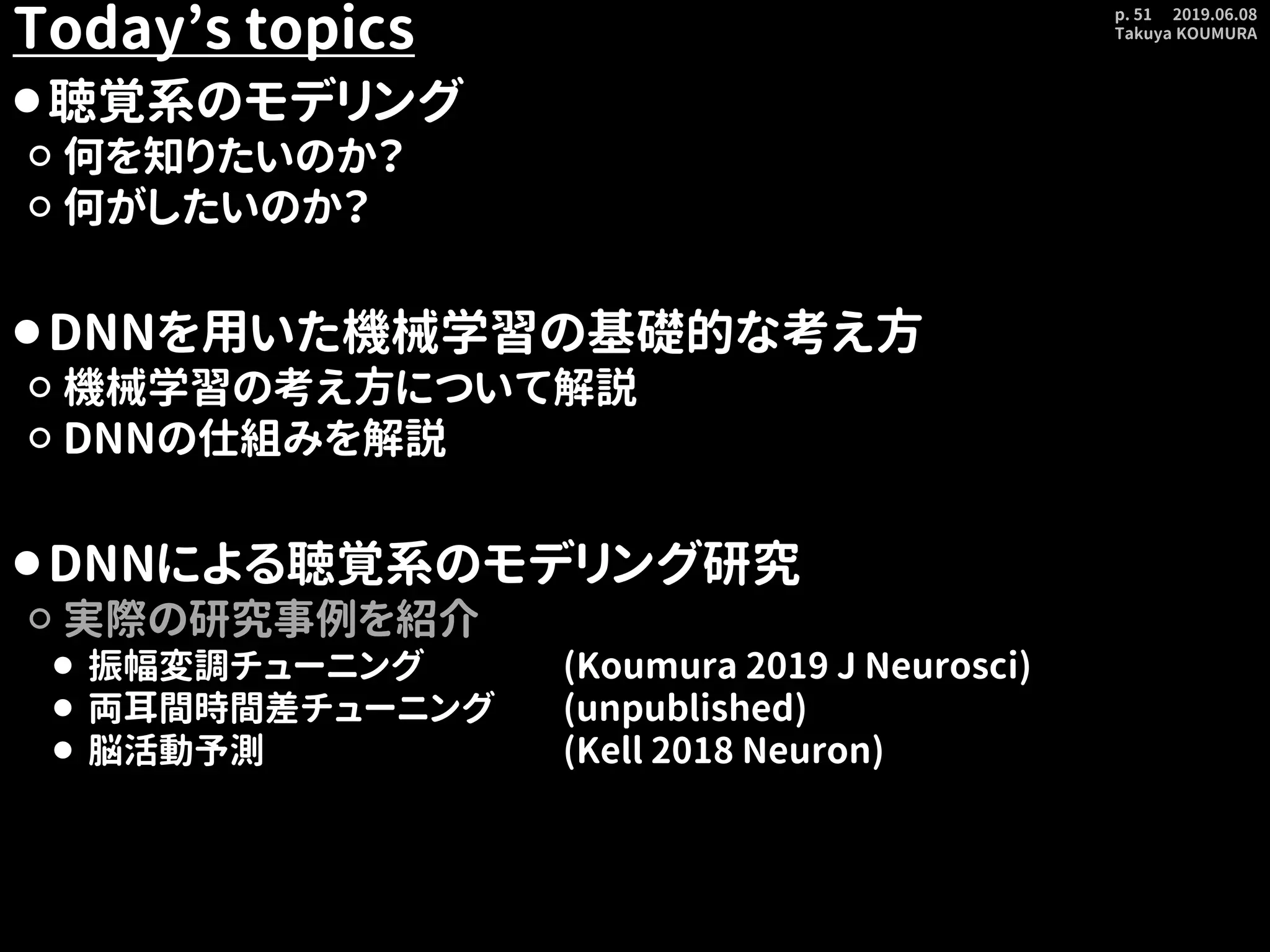 2019.06.08
Takuya KOUMURA
p. 51
Today’s topics
⚫聴覚系のモデリング
⚪ 何を知りたいのか？
⚪ 何がしたいのか？
⚫DNNを用いた機械学習の基礎的な考え方
⚪ 機械学習の考え方について解説
⚪ DNNの仕組みを解説
⚫DNNによる聴覚系のモデリング研究
⚪ 実際の研究事例を紹介
⚫ 振幅変調チューニング (Koumura 2019 J Neurosci)
⚫ 両耳間時間差チューニング (unpublished)
⚫ 脳活動予測 (Kell 2018 Neuron)
 