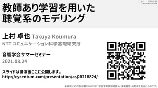 2021.08.24
Takuya KOUMURA
p. 1
教師あり学習を用いた
聴覚系のモデリング
上村 卓也 Takuya Koumura
NTT コミュニケーション科学基礎研究所
音響学会サマーセミナー
2021.08.24
スライドは講演後ここに公開します。
http://cycentum.com/presentation/asj20210824/
本研究はJSPS科研費20H05957（学術変革領域研究（A） 深奥質感）の助成を受けたものです。
 