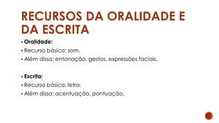 RECURSOS DA ORALIDADE E
DA ESCRITA
▪ Oralidade:
▪ Recurso básico: som.
▪ Além disso: entonação, gestos, expressões faciais.
▪ Escrita:
▪ Recurso básico: letra.
▪ Além disso: acentuação, pontuação.
 