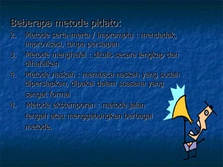 Beberapa metode pidato:  Metode serta-merta / impromptu : mendadak, improvisasi, tanpa persiapan Metode menghafal : ditulis secara lengkap dan dihafalkan Metode naskah : membaca naskah yang sudah dipersiapkan, dipakai dalam suasana yang  sangat formal 4.  Metode ekstemporan : metode jalan  tengah atau menggabungkan berbagai  metode.  