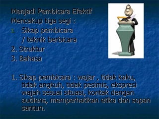 Menjadi Pembicara Efektif  Mencakup tiga segi :  Sikap pembicara  / teknik berbicara 2. Struktur  3. Bahasa  1. Sikap pembicara : wajar , tidak kaku, tidak angkuh, tidak pesimis, ekspresi wajah sesuai situasi, kontak dengan audiens, memperhatikan etika dan sopan santun. 