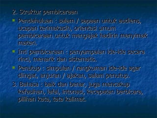2. Struktur pembicaraan Pendahuluan : salam / sapaan untuk audiens, ucapan terimakasih, orientasi umum pembicaraan untuk mengajak hadirin menyimak materi. Inti pembicaraan : penyampaian ide-ide secara rinci, menarik dan sistematis.  Penutup : simpulan / rangkuman ide-ide agar diingat, anjuran / ajakan, salam penutup.  3. Bahasa : baik dan benar, juga mencakup kefasihan, lafal, intonasi, kecepatan berbicara, pilihan kata, tata kalimat.  