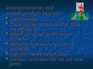 Beberapa tambahan untuk  menjadi pembicara yang baik :  Kuasai masalah  Kuasai alat bantu : bagan, slide, video, alat peraga, dll. Pelajari situasi dan kondisi tempat presentasi Perhatikan latar belakang peserta / pendengar Jaga tata krama / bahasa tubuh Antisipasi pertanyaan bila ada sesi tanya jawab. 