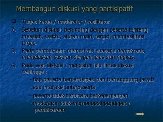 Membangun diskusi yang partisipatif Tugas ketua / moderator / fasilitator Sebelum diskusi: berunding dengan peserta tentang masalah, waktu, aturan main, target, memfasilitasi tugas.  Pada pembukaan: memotivasi suasana demokratis, menjelaskan sasaran dengan jelas dan ringkas. Pada saat diskusi : mengatur lalu lintas diskusi sehingga :    - tiap peserta berpartisipasi dan bertanggung jawab    - ada interaksi antarpeserta   - peserta tidak berbicara berkepanjangan   - moderator tidak memonopoli pendapat /      pembicaraan  