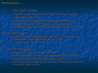 Membangun......   -  tidak berat sebelah   -  mengenali tipe watak peserta dan mencari solusinya   -  memperhatikan waktu   -  menjaga agar diskusi tidak menyimpang dari fokus   -  sabar, menghargai perbedaan pendapat untuk        mengembangkan alternatif dan pengembangan pemikiran.  4. Pada saat penutup    - menarik intisari pembicaraan, membuat kesimpulan dan      mengaitkan kembali dengan target awal.    - mengucapkan terima kasih Tugas peserta diskusi  - mempersiapkan materi pembicaraan  - aktif dalam diskusi dan ikut mengembangkan pemikiran - bertanggung jawab terhadap proses diskusi  - membantu ketua bila diskusi macet / kurang fokus bahkan      menemui  jalan buntu.  