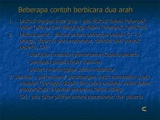 Beberapa contoh berbicara dua arah   Diskusi dengan buzz grup : ada diskusi dalam kelompok besar (pleno) dan dibagi lagi dalam kelompok kecil-kecil. Diskusi panel : diskusi antara beberapa panelis (4 – 6 orang), dipandu oleh moderator, dihadiri oleh banyak peserta. Ciri :    - bertujuan memberi pemahaman kepada peserta   - pendapat panelis lebih dominan   - peserta menanggapi seizin moderator 3. Seminar : pertemuan / persidangan untuk membahas suatu masalah (berbagai disiplin ilmu atau masalah sosial dalam masyarakat) di bawah pimpinan ketua sidang.  Ciri : ada tukar pikiran antara pemrasaran dan peserta 