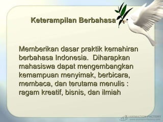 Keterampilan Berbahasa Memberikan dasar praktik kemahiran berbahasa Indonesia.  Diharapkan mahasiswa dapat mengembangkan kemampuan menyimak, berbicara, membaca, dan terutama menulis : ragam kreatif, bisnis, dan ilmiah 