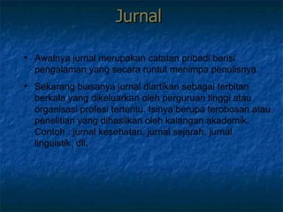 Jurnal  Awalnya jurnal merupakan catatan pribadi berisi pengalaman yang secara runtut menimpa penulisnya. Sekarang biasanya jurnal diartikan sebagai terbitan berkala yang dikeluarkan oleh perguruan tinggi atau organisasi profesi tertentu. Isinya berupa terobosan atau penelitian yang dihasilkan oleh kalangan akademik. Contoh : jurnal kesehatan, jurnal sejarah, jurnal linguistik, dll.  