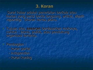 3. Koran  Surat kabar adalah penerbitan berkala atau harian yang berisi berita langsung, artikel,  depth reporting.  Ukuran kertas plano.   Tujuan atau  sasaran  berdasarkan moto nya , contoh :  bisnis, politik, atau pendukung organisasi tertentu.  P embagian  :    - koran partai    - independen    - koran kuning  