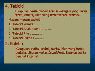 4. Tabloid   Kumpulan berita olahan atau investigasi yang berisi  cerita, artikel, iklan yang terbit  secara  berkala. Macam-macam tabloid : 1. Tabloid Wanita :  ...... 2. Tabloid Anak-anak : ........... 3. Tabloid Pria :  .......... 4. Tabloid Politik :  ......... 5. Buletin   Kumpulan berita, artikel, cerita, iklan yang terbit   berkala.   Ukuran kertas  broadsheet.  Lingkup berita   bersifat internal.  