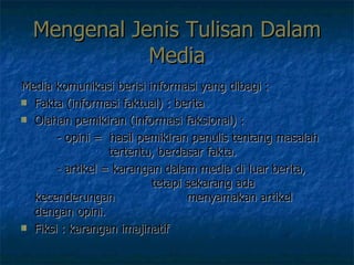 Mengenal Jenis Tulisan Dalam Media Media komunikasi berisi informasi yang dibagi :  Fakta (informasi faktual) : berita  Olahan pemikiran (informasi faksional) :  - opini =  hasil pemikiran penulis tentang masalah    tertentu, berdasar fakta.  - artikel = karangan dalam media di luar berita,    tetapi sekarang ada kecenderungan    menyamakan artikel dengan opini.  Fiksi : karangan imajinatif 