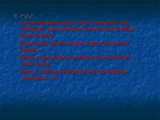 2. Pojok Tujuan penulisan pojok, untuk “menyentil” atau “mengusili” suatu peristiwa yang dimuat di dalam koran tersebut.  Pojok ditulis secara singkat, lugas, dan jenaka. Contoh  :  Pakde : Pemerintah membatasi izin mendirikan    mini market. Pakho : Kasihan pedagang kecil tak kebagian    pembeli hi…hi… 