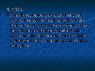 4. Artikel Tulisan lepas tentang berbagai hal yang aktual, merupakan opini pribadi penulis. Bahan tulisan berasal dari referensi, isinya merupakan pandangan, penilaian dan solusi penulis. Penulisnya bisa dari dalam (wartawan koran/ majalah tersebut) atau orang luar.  