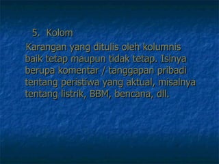 5.  Kolom Karangan yang ditulis oleh kolumnis baik tetap maupun tidak tetap. Isinya berupa komentar / tanggapan pribadi tentang peristiwa yang aktual, misalnya tentang listrik, BBM, bencana, dll.  