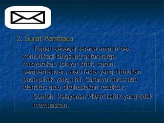 2. Surat Pembaca   Tujuan sebagai sarana ampuh ber-  komunikasi langsung antarwarga  masyarakat. Isinya: kritik, saran,  pemberitahuan, atau fakta yang ditujukan  pada pihak yang ahli. Caranya harus ada  identitas atau dirahasiakan redaktur. Contoh: Pelayanan PDAM listrik yang tidak  memuaskan.   