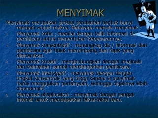 MENYIMAK Menyimak merupakan proses perubahan bentuk bunyi menjadi wujud makna. Beberapa metode menyimak :  Menyimak kritis : menilai dengan teliti informasi dari pembicara untuk menentukan kebenarannya. Menyimak konsentratif : menangkap ide / informasi dari pembicara agar tidak menyimpang dari topik yang dibicarakan. Menyimak kreatif : menghubungkan dengan imajinasi dan keindahan sambil mendengarkan pembicara. Menyimak interogatif : menyimak dengan dengan tingkat konsentrasi yang tinggi karena si penyimak harus mengajukan pertanyaan, sehingga objeknya lebih dipersempit. Menyimak eksploratori : menyimak dengan sangat intensif untuk mendapatkan fakta-fakta baru.  