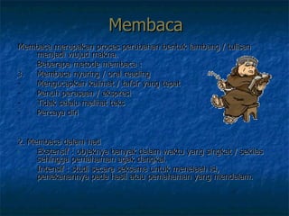 Membaca Membaca merupakan proses perubahan bentuk lambang / tulisan menjadi wujud makna.  Beberapa metode membaca :  Membaca nyaring / oral reading Mengucapkan kalimat / tafsir yang tepat Penuh perasaan / ekspresi Tidak selalu melihat teks  Percaya diri 2. Membaca dalam hati  Ekstensif : objeknya banyak dalam waktu yang singkat / sekilas sehingga pemahaman agak dangkal. Intensif : studi secara seksama untuk menelaah isi, penekanannya pada hasil atau pemahaman yang mendalam. 