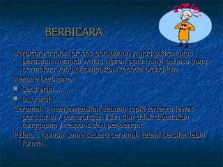 BERBICARA Berbicara adalah proses perubahan wujud pikiran atau perasaan menjadi wujud ujaran atau bunyi bahasa yang bermakna yang disampaikan kepada orang lain. Metode berbicara :  Satu arah…….. Dua arah…….. Ceramah : menyampaikan sebuah topik tertentu lewat penuturan / penerangan lisan dan tidak diperlukan tanggapan / respons dari pendengar. Pidato : hampir sama seperti ceramah tetapi bersifat lebih formal.  