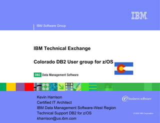 IBM Software Group © 2002 IBM Corporation IBM Technical Exchange Colorado DB2 User group for z/OS Kevin Harrison Certified IT Architect  IBM Data Management Software-West Region  Technical Support DB2 for z/OS  [email_address] 