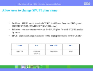 Allow user to change SPUFI plan name Problem:  SPUFI user’s terminal CCSID is different from the DB2 system EBCDIC CCSID (DSNHDECP SCCSID value) Solution:  can now create copies of the SPUFI plan for each CCSID needed by users SPUFI user can change plan name to the appropriate name for his CCSID F505 2005/05/11 UK02448 (also V7) PQ97373 PUT PTF Avail. PTF APAR 