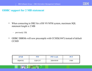 ODBC support for 2 MB statement When connecting to DB2 for z/OS V8 NFM system, maximum SQL statement length is 2 MB previously 32K ODBC DBRMs will now precompile with CCSID(1047) instead of default CCSID F409 2004/09/09 UQ91257 PQ88582 PUT PTF Avail. PTF APAR 
