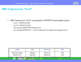 DB2 Coprocessor “level” DB2 Coprocessor “level” corresponds to NEWFUN precompiler option level 1:  NEWFUN (NO) level 2:  NEWFUN (YES) new message DSNH4760I indicates level new message DSNH4761I  --  level 2 requested, but compiler only supports level 1 F403 F405 2004/03/23 2004/06/01 UQ86392 UQ87641 PQ85700 COBOL PQ86907 PL/I PUT PTF Avail. PTF APAR 