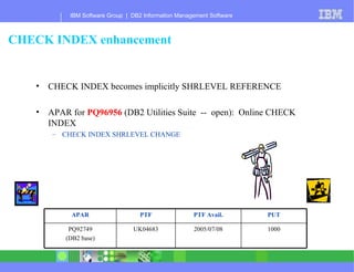 CHECK INDEX enhancement CHECK INDEX becomes implicitly SHRLEVEL REFERENCE APAR for  PQ96956  (DB2 Utilities Suite  --  open):  Online CHECK INDEX  CHECK INDEX SHRLEVEL CHANGE 1000 2005/07/08 UK04683 PQ92749 (DB2 base) PUT PTF Avail. PTF APAR 