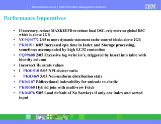 Performance Imperatives If necessary, reduce MAXKEEPD to reduce local DSC, rely more on global DSC which is above 2GB V8  PQ96772  2/05 to move dynamic statement cache control blocks above 2GB PK01911  6/05 Increased cpu time in Index and Storage processing, sometimes accompanied by high LC32 contention PQ99608  2/05 Excessive log write i/o’s, triggered by insert into table with identity column Incorrect Runstats values 􀂃  PK01510  5/05 NPI cluster ratio 􀂃  PK03469  5/05 Non-uniform distribution stats PK04107  Bidirectional indexability for unicode to ebcdic PK05360  Hybrid join with multi-row Fetch PK04076  5/05 Load default of No Sortkeys if only one index and sorted input 