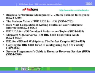 Business Performance Management . . . Meets Business Intelligence (SG24-6340) The Business Value of DB2 UDB for z/OS (SG24-6763) Data Mart Consolidation: Getting Control of Your Enterprise Information(SG24-6653) DB2 UDB for z/OS Version 8 Performance Topics   (SG24-6465) Microsoft SQL Server to IBM DB2 UDB Conversion Guide (SG24-6672) DB2 for z/OS and WebSphere: The Perfect Couple (SG24-6319) Copying the DB2 UDB for z/OS catalog using the COPY utility (TIPS0587) Systems Programmer's Guide to Resource Recovery Services (RRS) (SG24-6980) DB2 Redbooks - 2Q 2004  http://www.ibm.com/redbooks 