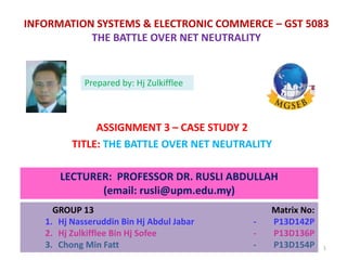 INFORMATION SYSTEMS & ELECTRONIC COMMERCE – GST 5083
THE BATTLE OVER NET NEUTRALITY
ASSIGNMENT 3 – CASE STUDY 2
TITLE: THE BATTLE OVER NET NEUTRALITY
LECTURER: PROFESSOR DR. RUSLI ABDULLAH
(email: rusli@upm.edu.my)
GROUP 13 Matrix No:
1. Hj Nasseruddin Bin Hj Abdul Jabar - P13D142P
2. Hj Zulkifflee Bin Hj Sofee - P13D136P
3. Chong Min Fatt - P13D154P
Prepared by: Hj Zulkifflee
1
 