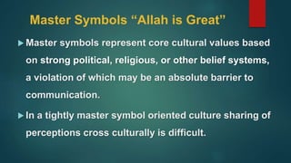 Master Symbols “Allah is Great”
 Master symbols represent core cultural values based
on strong political, religious, or other belief systems,
a violation of which may be an absolute barrier to
communication.
 In a tightly master symbol oriented culture sharing of
perceptions cross culturally is difficult.
 