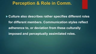 Perception & Role in Comm.
 Culture also describes rather specifies different roles
for different members. Communication styles reflect
adherence to, or deviation from these culturally
imposed and perceptually assimilated roles.
 