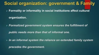 Social organization: government & Family
 Formality or informality in social institutions affect cultural
organization.
 Formalized government system ensures the fulfillment of
public needs more than that of informal one.
 In an informal system the reliance on extended family system
precedes the government.
 