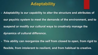 Adaptability
 Adaptability is our capability to alter the structure and attributes of
our psychic system to meet the demands of the environment, and to
suspend or modify our cultural ways to creatively manage the
dynamics of cultural difference.
 This ability can reorganize the self from closed to open, from rigid to
flexible, from intolerant to resilient, and from habitual to creative.
 