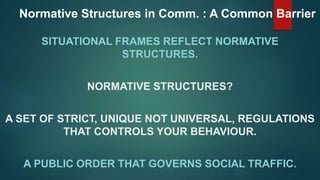 Normative Structures in Comm. : A Common Barrier
SITUATIONAL FRAMES REFLECT NORMATIVE
STRUCTURES.
NORMATIVE STRUCTURES?
A SET OF STRICT, UNIQUE NOT UNIVERSAL, REGULATIONS
THAT CONTROLS YOUR BEHAVIOUR.
A PUBLIC ORDER THAT GOVERNS SOCIAL TRAFFIC.
 