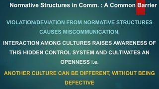 Normative Structures in Comm. : A Common Barrier
VIOLATION/DEVIATION FROM NORMATIVE STRUCTURES
CAUSES MISCOMMUNICATION.
INTERACTION AMONG CULTURES RAISES AWARENESS OF
THIS HIDDEN CONTROL SYSTEM AND CULTIVATES AN
OPENNESS i.e.
ANOTHER CULTURE CAN BE DIFFERENT, WITHOUT BEING
DEFECTIVE
 