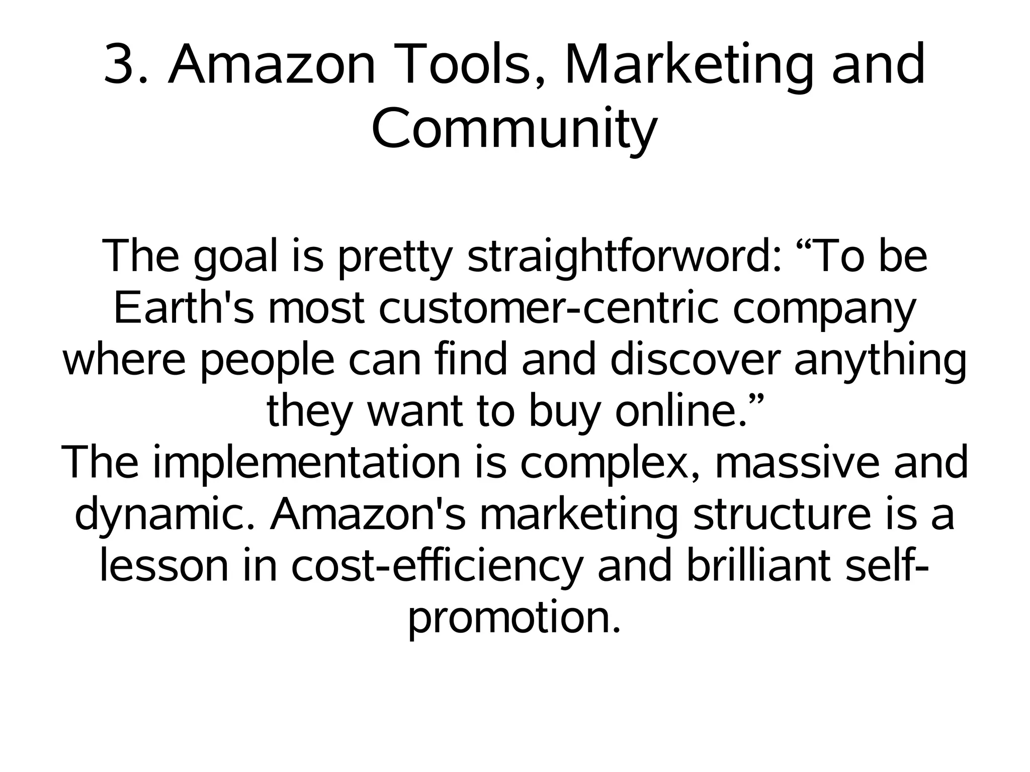 3. Amazon Tools, Marketing and
           Community

  The goal is pretty straightforword: “To be
  Earth's most customer-centric company
where people can find and discover anything
          they want to buy online.”
The implementation is complex, massive and
dynamic. Amazon's marketing structure is a
 lesson in cost-efficiency and brilliant self-
                 promotion.
 