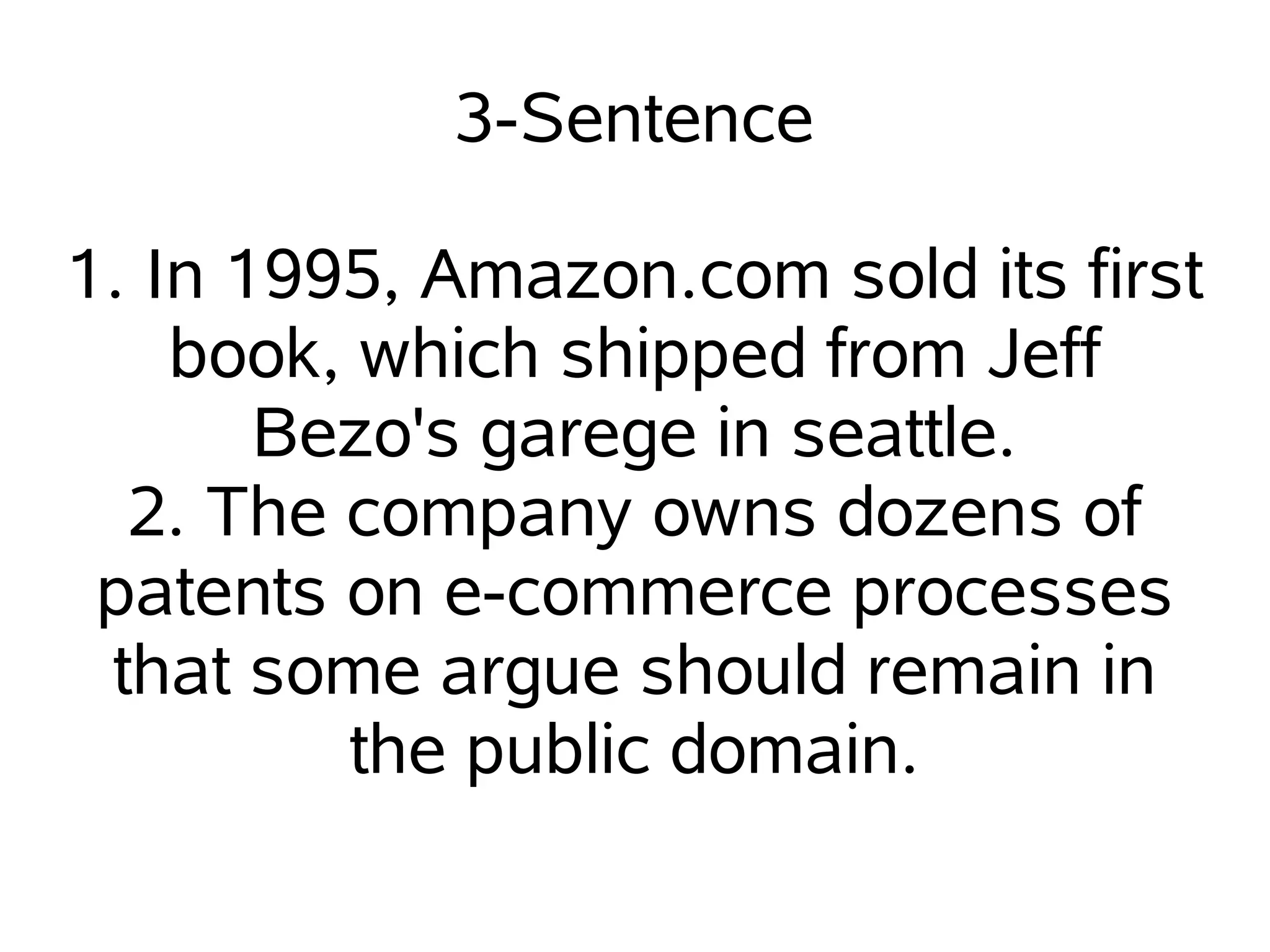 3-Sentence

1. In 1995, Amazon.com sold its first
    book, which shipped from Jeff
       Bezo's garege in seattle.
  2. The company owns dozens of
 patents on e-commerce processes
 that some argue should remain in
         the public domain.
 