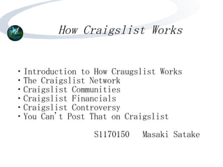 How Craigslist Works


・Introduction to How Craugslist Works
・The Craigslist Network
・Craigslist Communities
・Craigslist Financials
・Craigslist Controversy
・You Can't Post That on Craigslist
                 S1170150   Masaki Satake
 
