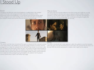 I Stood Up
Sound                                                                                         Mise-en-Scene
Throughout the ﬂash back which the protagonist is recalling there is the constant             The scene when the character believes he has done wrong and is guilty for surviving
sound of the train in the background which creates the atmosphere of the                      the terrorist attack on the train and is about is about to commit suicide is formally
environment which the protagonists is in. The blurred sound and quick tempo speed             dressed in a suit this scene creates an essence that he is in the dock and standing in
of the protagonist voice when recalling of the actions that took place put emphasis           front on the front of a jury being judge. This contributes to the guilty thoughts that
the confusion emotion and mind set that the character is going through.                       he is having such as he thinks he is guilty for surviving.




Camera                                                                                       Editing
The camera work like most conventional ﬁlms goes un-noticed and this is because variation The scene is introduced with a high angle pan to allow the audience to see the characters
is the camera shots is only needed to connote the change of events or emotion that the      within the scene, once the shot ﬁnishes the tri-pod jutters, this connote that the scene is on
protagonist has or does. For example the ﬁrst slide that I have chosen to use shows a clear the train. With this and the camerawork it creates a clear insight for the audience.
look of sadness and almost guilty within the eyes. This emotion has been demonstrated by
the clear extreme close up to allow the audience to this emotion. Other camera shot that
has been used to connote clear emotion and possible change of events would include the
low to high shot of the protagonist giving the belief to the audience that he going to
commit suicide which is show in the bottom left image.
 