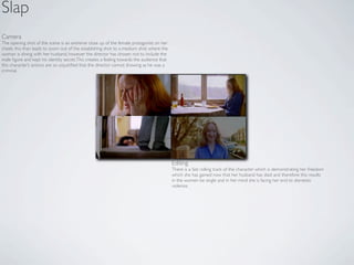 Slap
Camera
The opening shot of the scene is an extreme close up of the female protagonist on her
cheek, this than leads to zoom out of the establishing shot to a medium shot where the
woman is dining with her husband, however the director has chosen not to include the
male ﬁgure and kept his identity secret. This creates a feeling towards the audience that
this character’s actions are so unjustiﬁed that the director cannot showing as he was a
criminal.




                                                                                            Editing
                                                                                            There is a fast rolling track of the character which is demonstrating her freedom
                                                                                            which she has gained now that her husband has died and therefore this results
                                                                                            in the women be single and in her mind she is facing her end to domestic
                                                                                            violence.
 