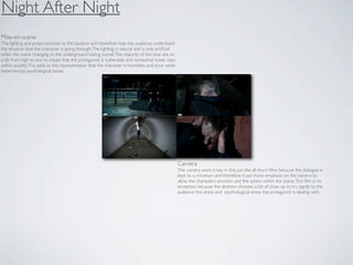 Night After Night
Mise-en-scene
The lighting and props connote to the location and therefore help the audience understand
the situation that the character is going through. The lighting is natural and is only artiﬁcial
when the scene changing to the underground tubing tunnel. The majority of the shot are on
a tilt from high to low to create that the protagonist is vulnerable and somewhat lower class
within society. This adds to the representation that the character is homeless and poor while
experiencing psychological issues.




                                                                                                   Camera
                                                                                                   The camera work is key in this just like all short ﬁlms because the dialogue is
                                                                                                   kept to a minimum and therefore it put more emphasis on the camera to
                                                                                                   allow the characters emotion and the action within the scene. This ﬁlm is no
                                                                                                   exception because the director chooses a lot of close up to try signify to the
                                                                                                   audience the stress and psychological stress the protagonist is dealing with.
 