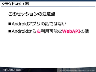 クラウドGPS（仮）


  このセッションの注意点

  Androidアプリの話ではない
  Androidからも利用可能なWebAPIの話




                 All Rights Reserved,Copyright © 株式会社コスモルート 2010
 