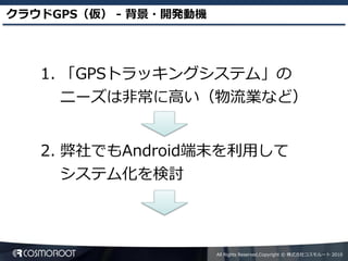 クラウドGPS（仮） - 背景・開発動機




   1. 「GPSトラッキングシステム」の
      ニーズは非常に高い（物流業など）


   2. 弊社でもAndroid端末を利用して
      システム化を検討



                       All Rights Reserved,Copyright © 株式会社コスモルート 2010
 