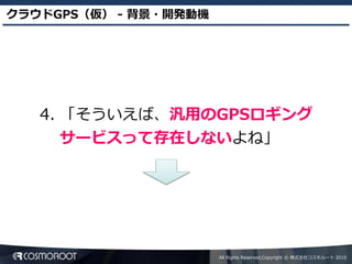 クラウドGPS（仮） - 背景・開発動機




   4. 「そういえば、汎用のGPSロギング
      サービスって存在しないよね」




                       All Rights Reserved,Copyright © 株式会社コスモルート 2010
 