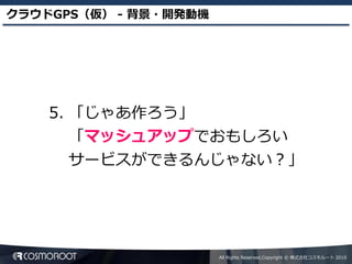 クラウドGPS（仮） - 背景・開発動機




    5. 「じゃあ作ろう」
       「マッシュアップでおもしろい
       サービスができるんじゃない？」




                       All Rights Reserved,Copyright © 株式会社コスモルート 2010
 