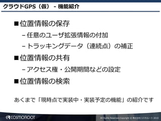 クラウドGPS（仮） - 機能紹介


  位置情報の保存
    – 任意のユーザ拡張情報の付加
    – トラッキングデータ（連続点）の補正
  位置情報の共有
    – アクセス権・公開期間などの設定
  位置情報の検索

  あくまで「現時点で実装中・実装予定の機能」の紹介です


                    All Rights Reserved,Copyright © 株式会社コスモルート 2010
 