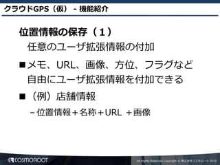 クラウドGPS（仮） - 機能紹介


  位置情報の保存（１）
   任意のユーザ拡張情報の付加
  メモ、URL、画像、方位、フラグなど
   自由にユーザ拡張情報を付加できる
  （例）店舗情報
    – 位置情報＋名称＋URL ＋画像




                    All Rights Reserved,Copyright © 株式会社コスモルート 2010
 