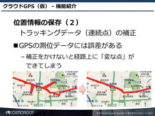 クラウドGPS（仮） - 機能紹介


  位置情報の保存（２）
   トラッキングデータ（連続点）の補正
  GPSの測位データには誤差がある
    – 補正をかけないと経路上に「変な点」が
     できてしまう




                    All Rights Reserved,Copyright © 株式会社コスモルート 2010
 